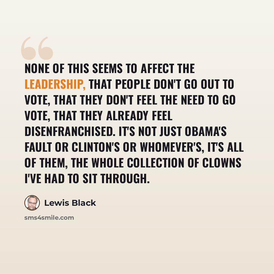 “None of this seems to affect the leadership, that people don't go out to vote, that they don't feel the need to go vote, that they already feel disenfranchised. It's not just Obama's fault or Clinton's or whomever's, it's all of them, the whole collection of clowns I've had to sit through.” quote by Lewis Black