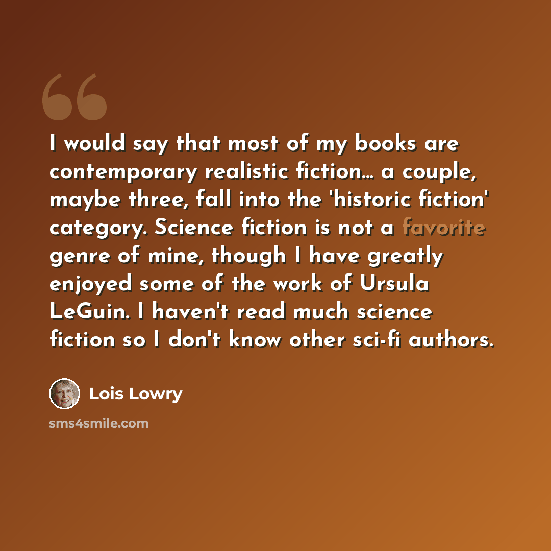 “I would say that most of my books are contemporary realistic fiction... a couple, maybe three, fall into the 'historic fiction' category. Science fiction is not a favorite genre of mine, though I have greatly enjoyed some of the work of Ursula LeGuin. I haven't read much science fiction so I don't…” quote by Lois Lowry