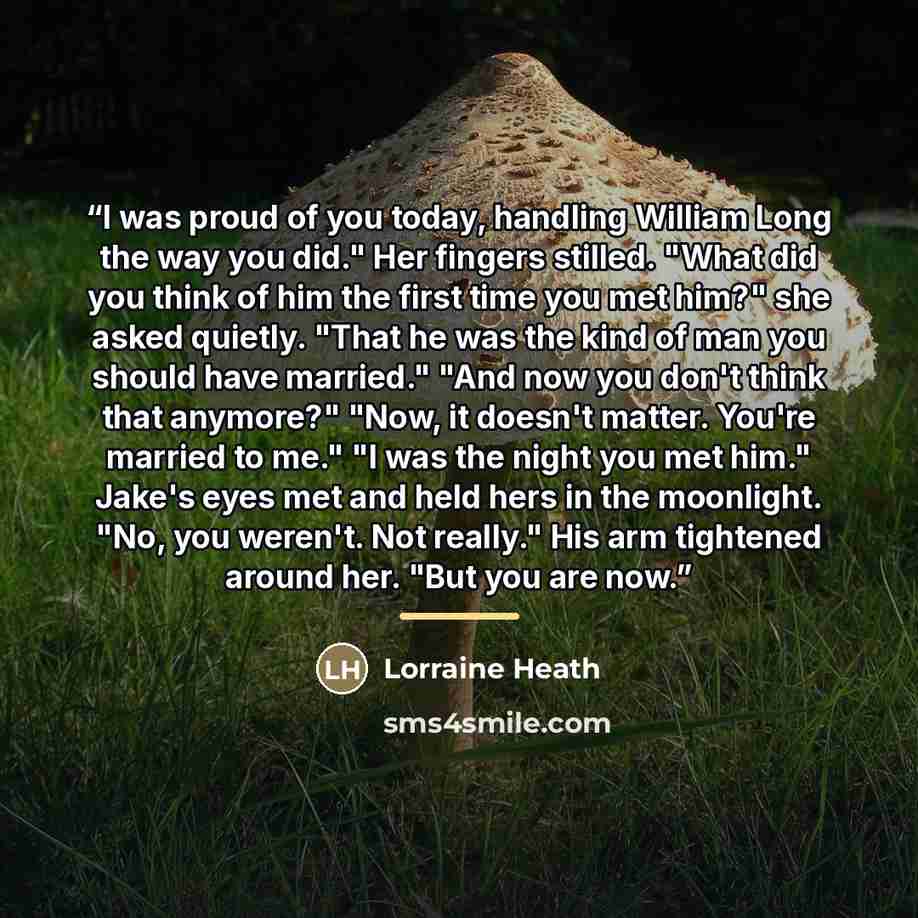 “I was proud of you today, handling William Long the way you did." Her fingers stilled. "What did you think of him the first time you met him?" she asked quietly. "That he was the kind of man you should have married." "And now you don't think that anymore?" "Now, it doesn't matter. You're married…” quote by Lorraine Heath