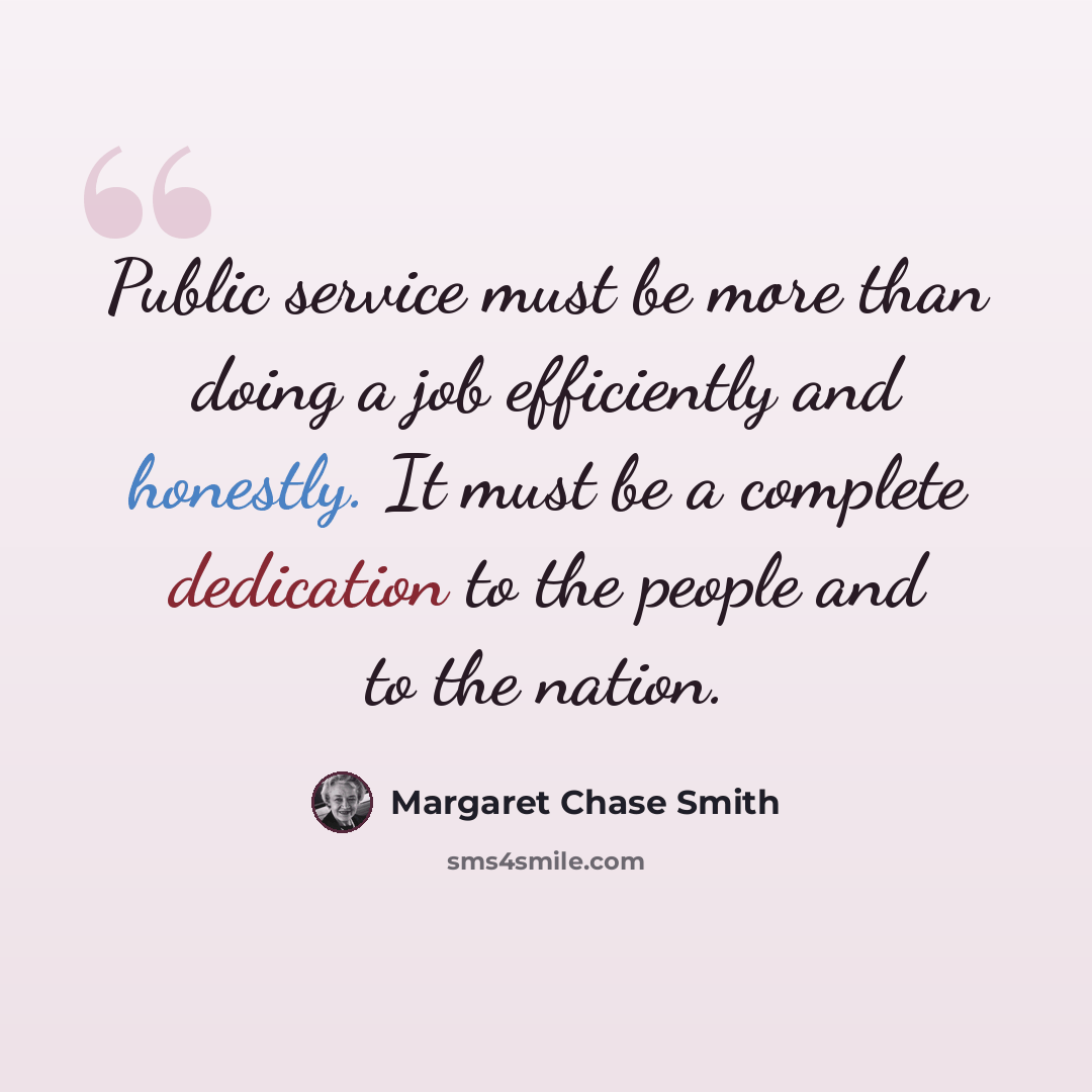 “Public service must be more than doing a job efficiently and honestly. It must be a complete dedication to the people and to the nation.” quote by Margaret Chase Smith