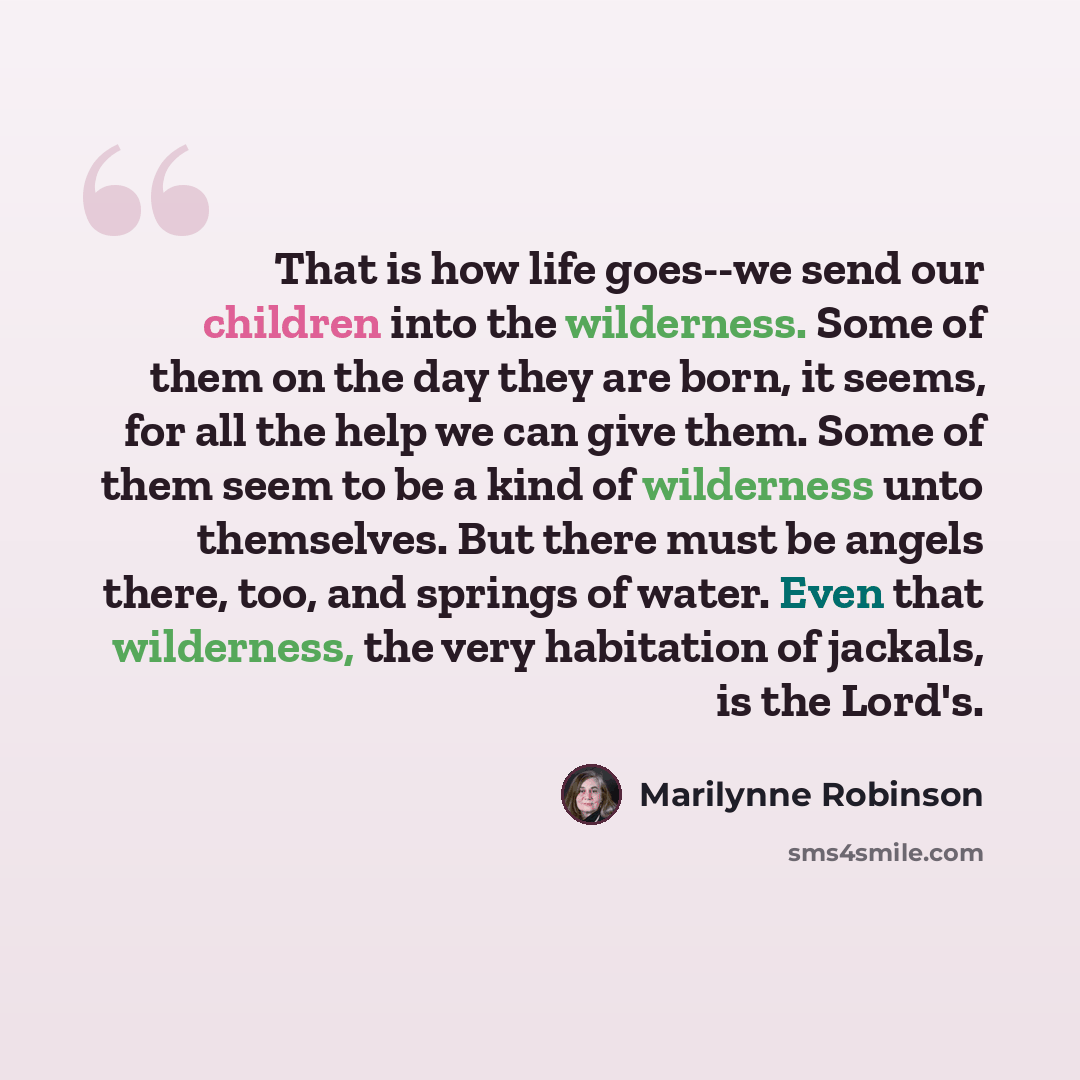 “That is how life goes--we send our children into the wilderness. Some of them on the day they are born, it seems, for all the help we can give them. Some of them seem to be a kind of wilderness unto themselves. But there must be angels there, too, and springs of water. Even that wilderness, the…” quote by Marilynne Robinson