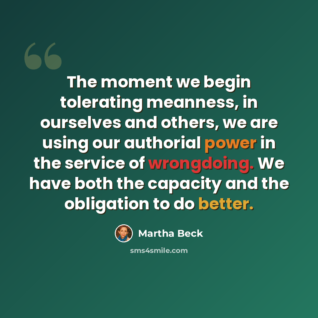 “The moment we begin tolerating meanness, in ourselves and others, we are using our authorial power in the service of wrongdoing. We have both the capacity and the obligation to do better.” quote by Martha Beck