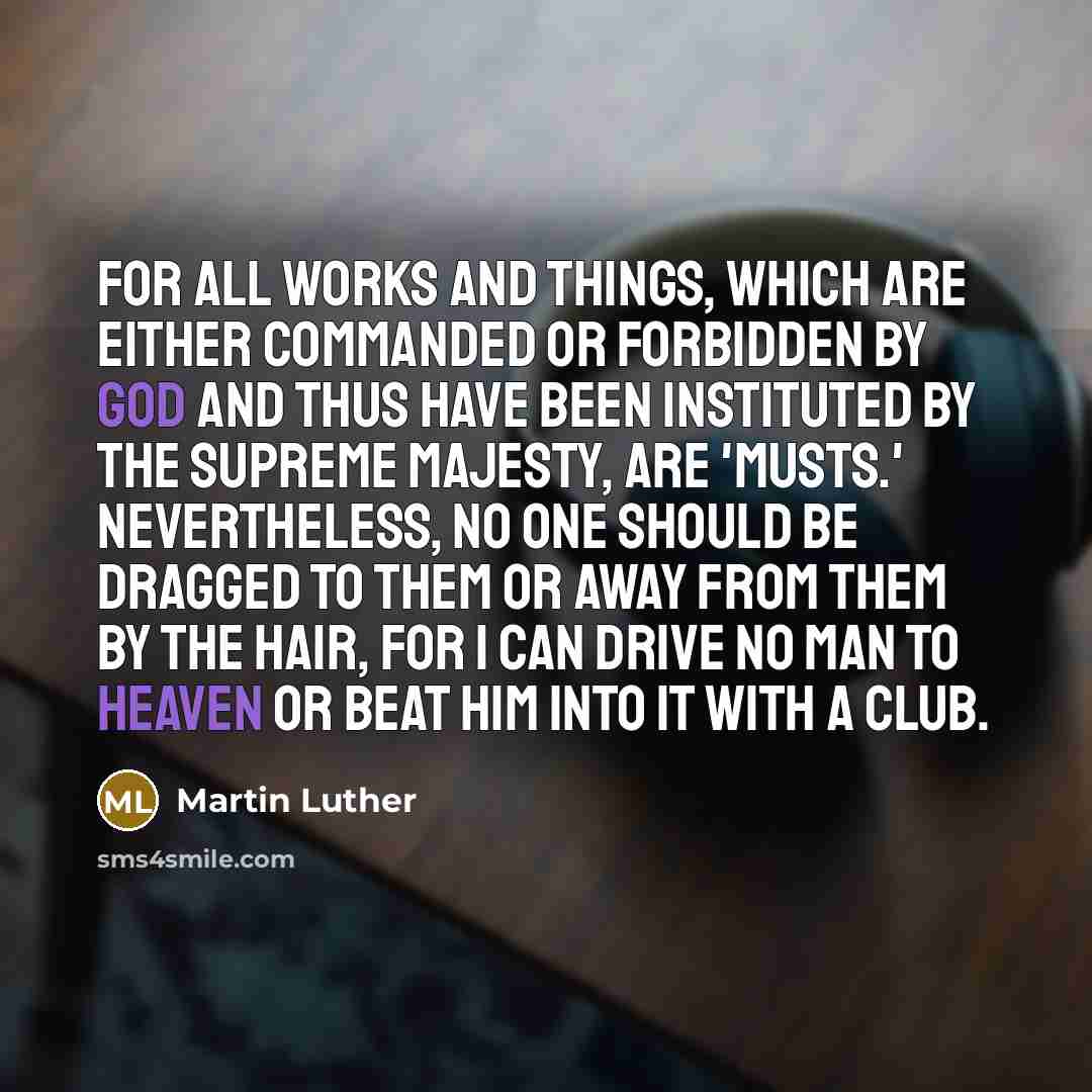 “For all works and things, which are either commanded or forbidden by God and thus have been instituted by the supreme Majesty, are 'musts.' Nevertheless, no one should be dragged to them or away from them by the hair, for I can drive no man to heaven or beat him into it with a club.” quote by Martin Luther