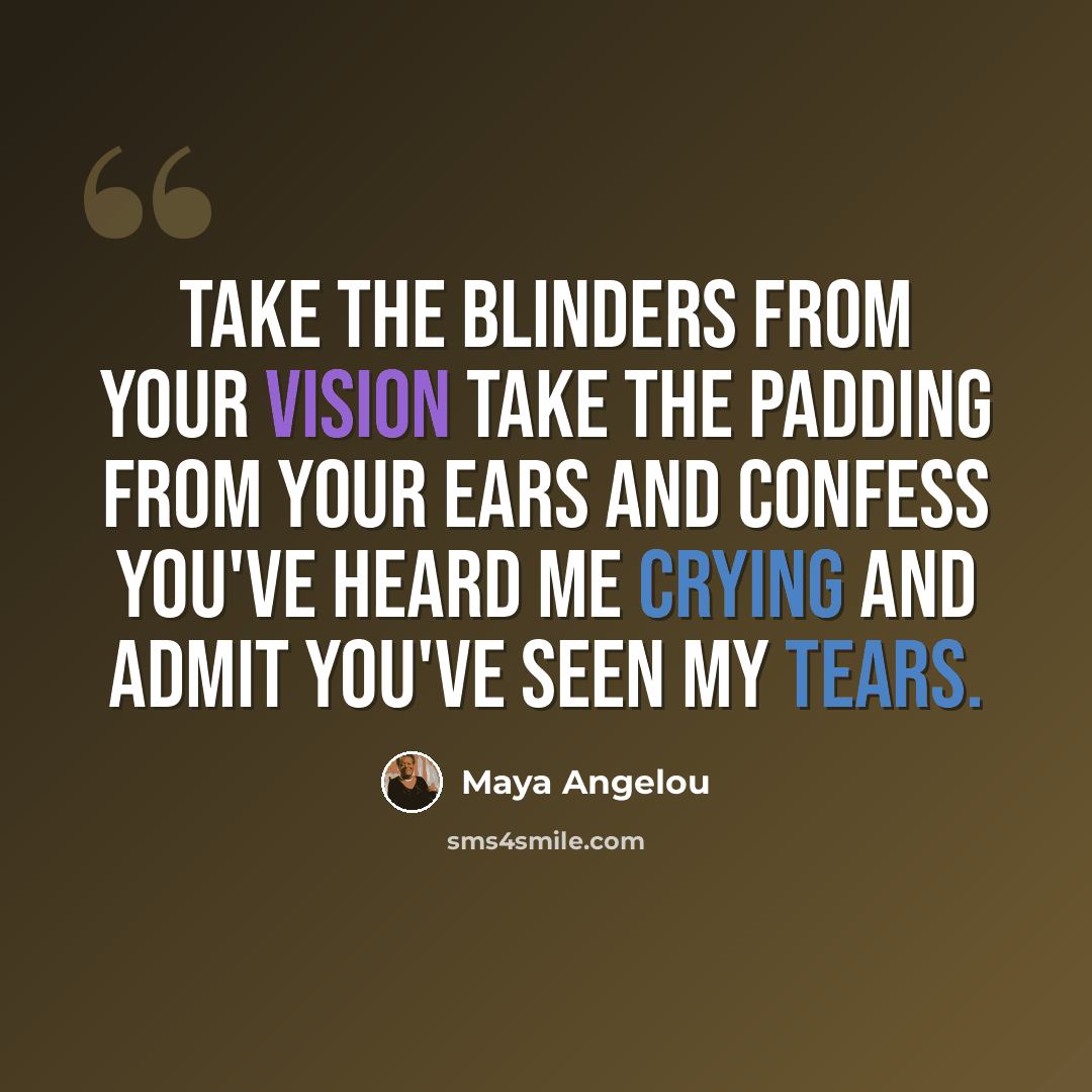 “Take the blinders from your vision take the padding from your ears and confess you've heard me crying and admit you've seen my tears.” quote by Maya Angelou