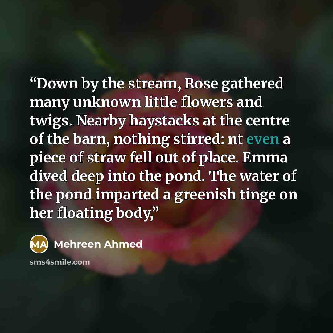 “Down by the stream, Rose gathered many unknown little flowers and twigs. Nearby haystacks at the centre of the barn, nothing stirred: nt even a piece of straw fell out of place. Emma dived deep into the pond. The water of the pond imparted a greenish tinge on her floating body,” quote by Mehreen Ahmed