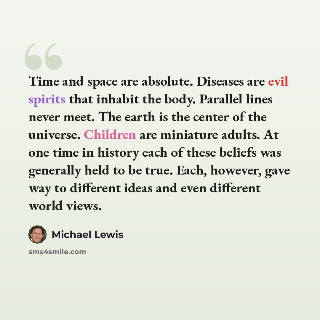 “Time and space are absolute. Diseases are evil spirits that inhabit the body. Parallel lines never meet. The earth is the center of the universe. Children are miniature adults. At one time in history each of these beliefs was generally held to be true. Each, however, gave way to different ideas…” quote by Michael Lewis
