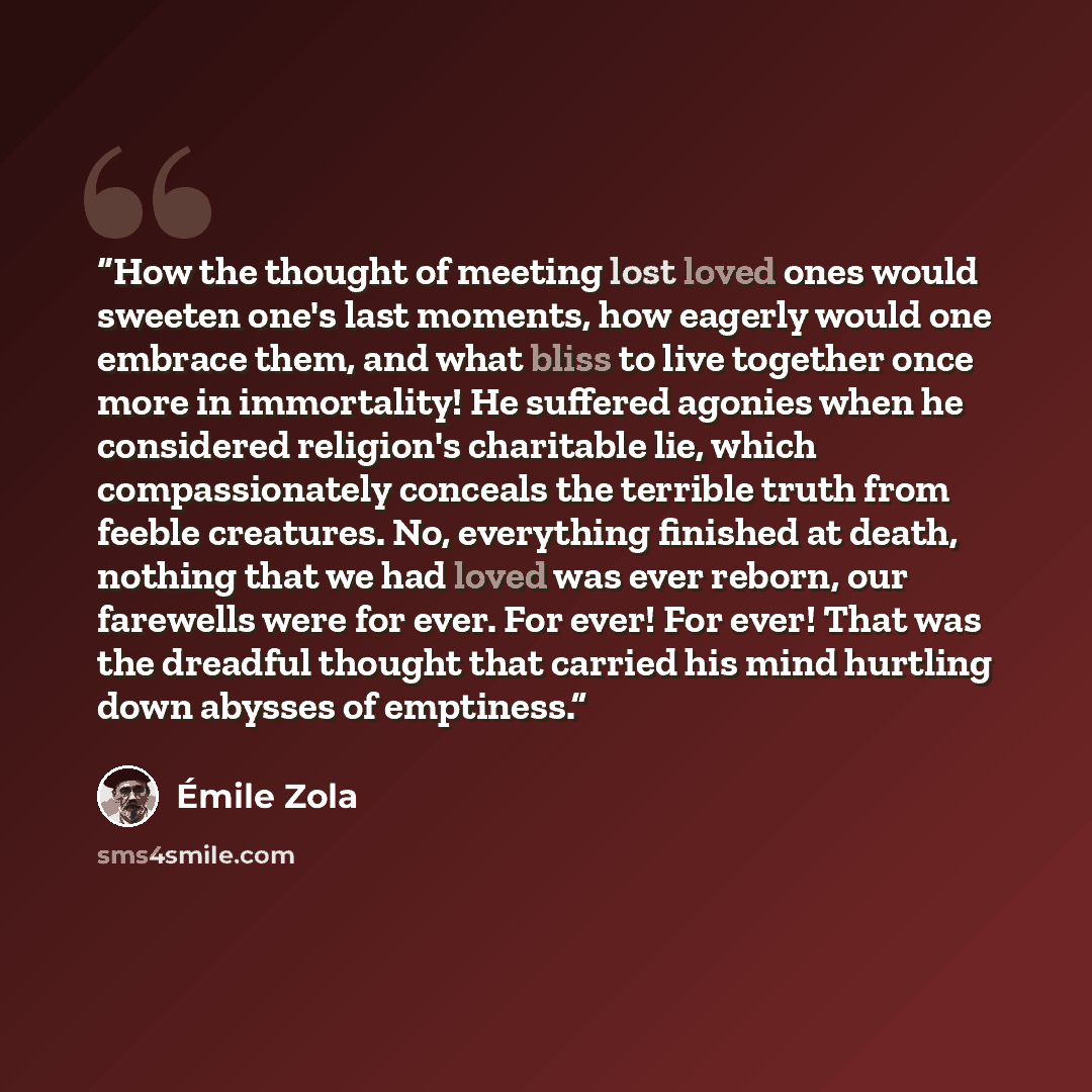“How the thought of meeting lost loved ones would sweeten one's last moments, how eagerly would one embrace them, and what bliss to live together once more in immortality! He suffered agonies when he considered religion's charitable lie, which compassionately conceals the terrible truth from feeble…” quote by Émile Zola