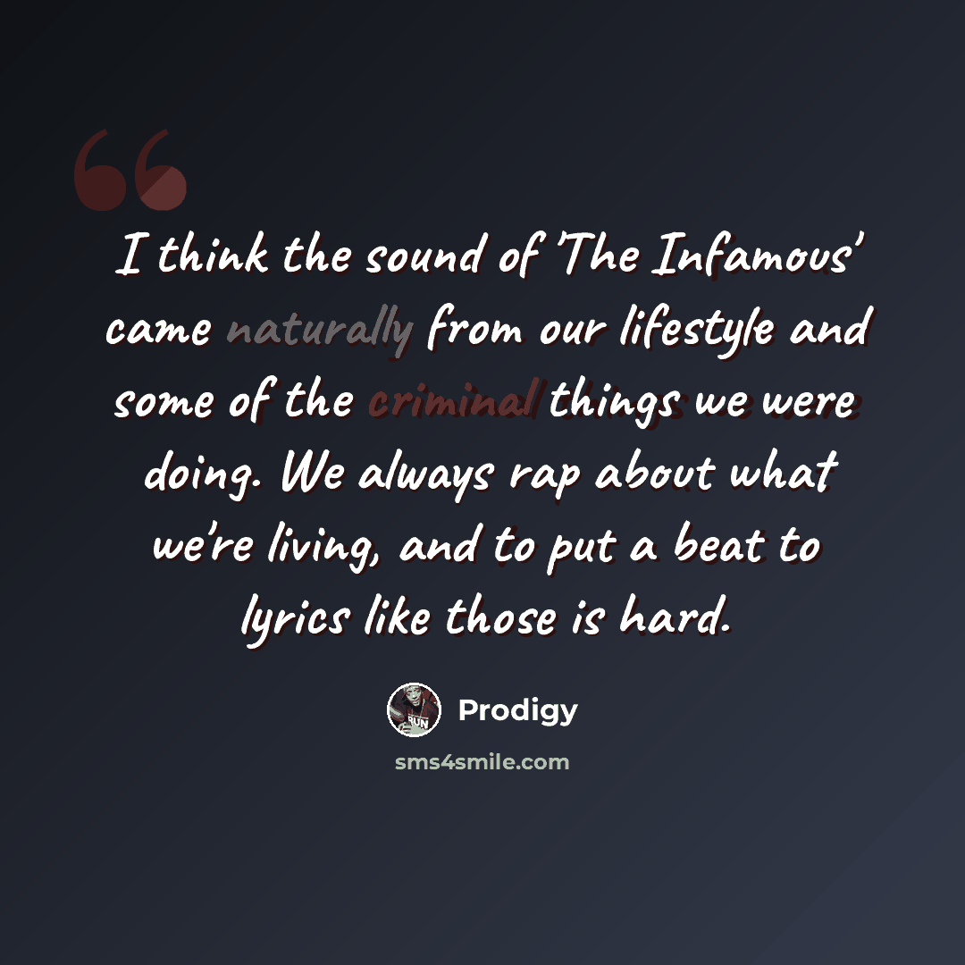 “I think the sound of 'The Infamous' came naturally from our lifestyle and some of the criminal things we were doing. We always rap about what we're living, and to put a beat to lyrics like those is hard.” quote by Prodigy