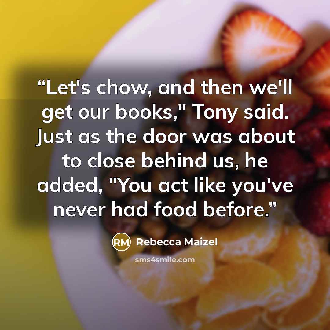 “Let's chow, and then we'll get our books," Tony said. Just as the door was about to close behind us, he added, "You act like you've never had food before.” quote by Rebecca Maizel