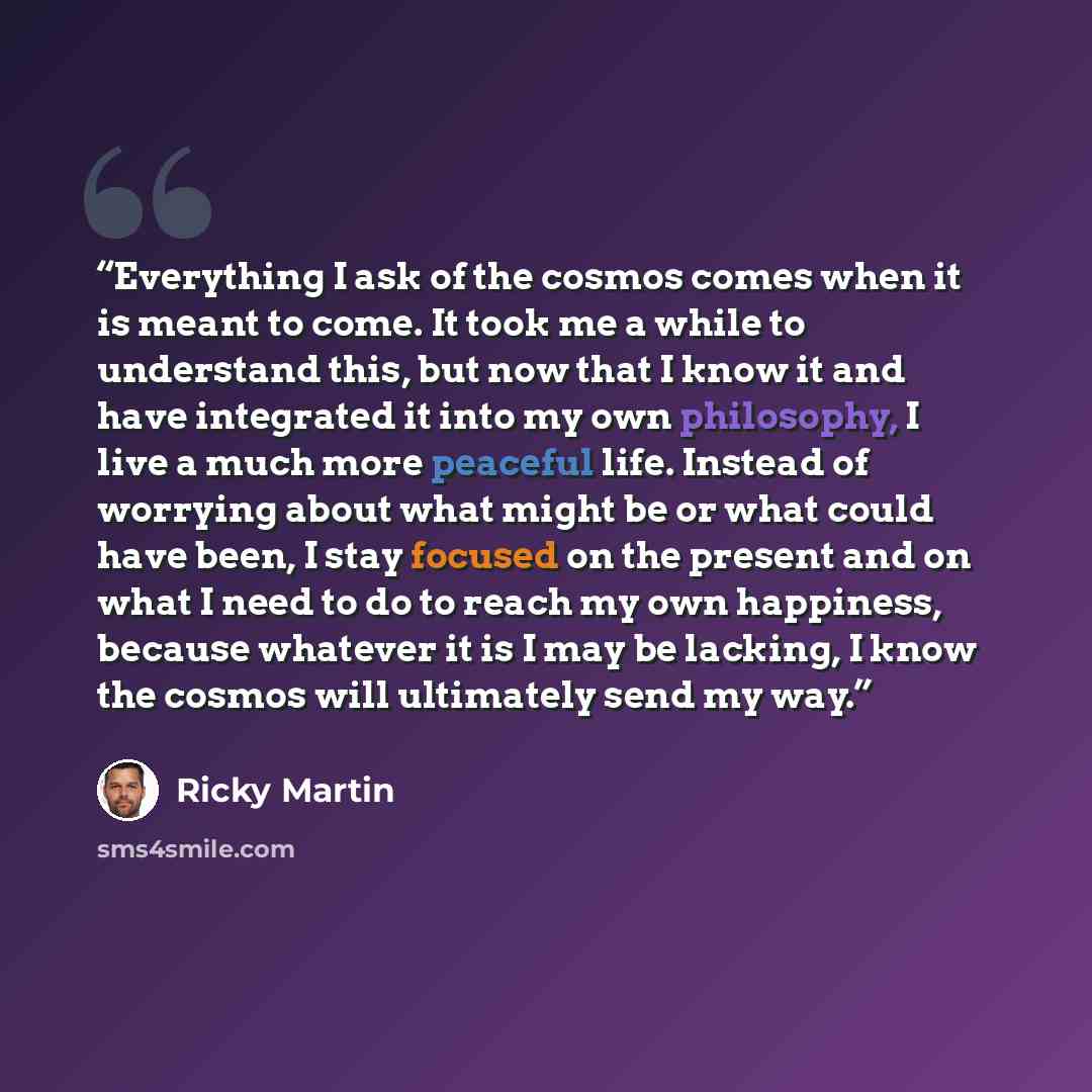 “Everything I ask of the cosmos comes when it is meant to come. It took me a while to understand this, but now that I know it and have integrated it into my own philosophy, I live a much more peaceful life. Instead of worrying about what might be or what could have been, I stay focused on the…” quote by Ricky Martin