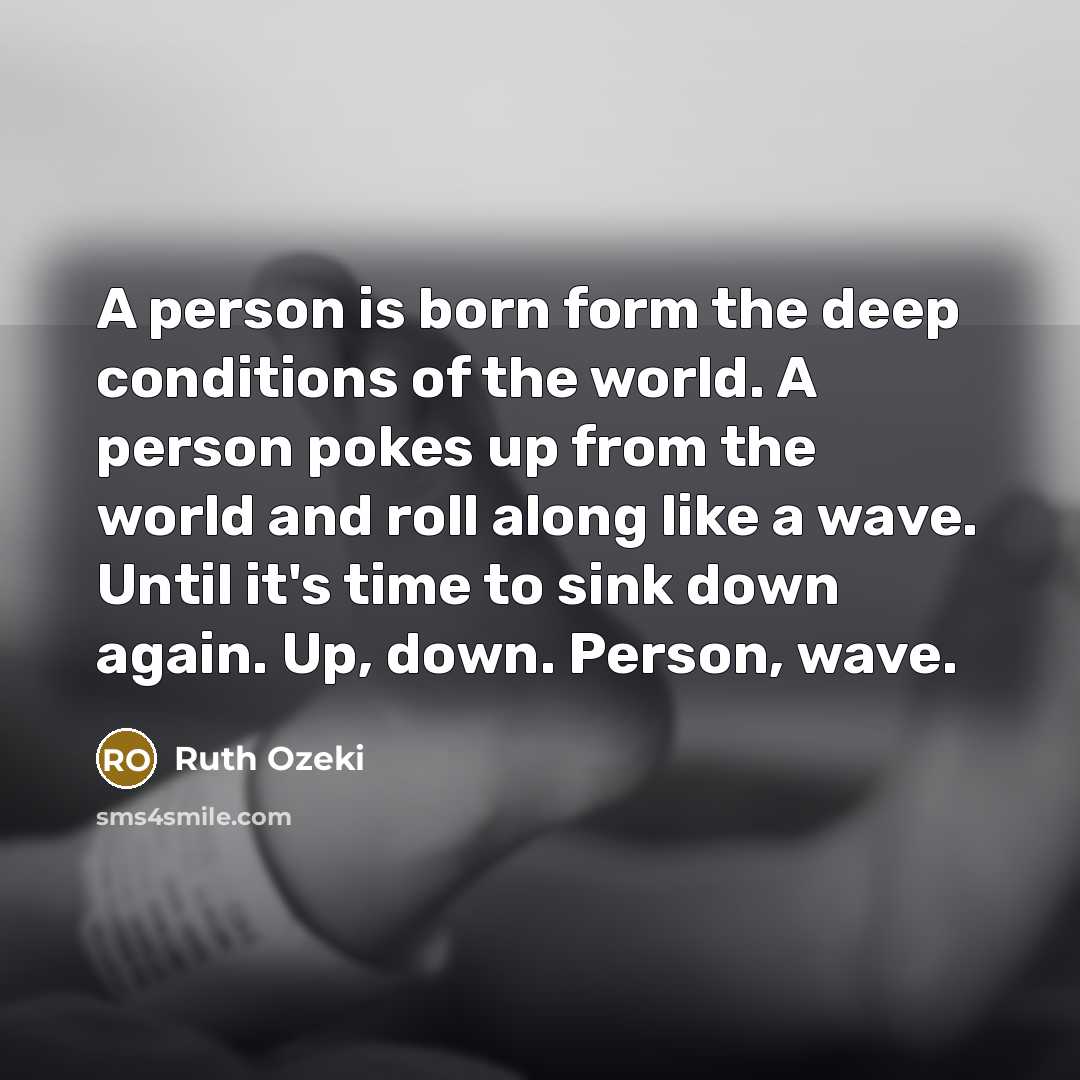 “A person is born form the deep conditions of the world. A person pokes up from the world and roll along like a wave. Until it's time to sink down again. Up, down. Person, wave.” quote by Ruth Ozeki