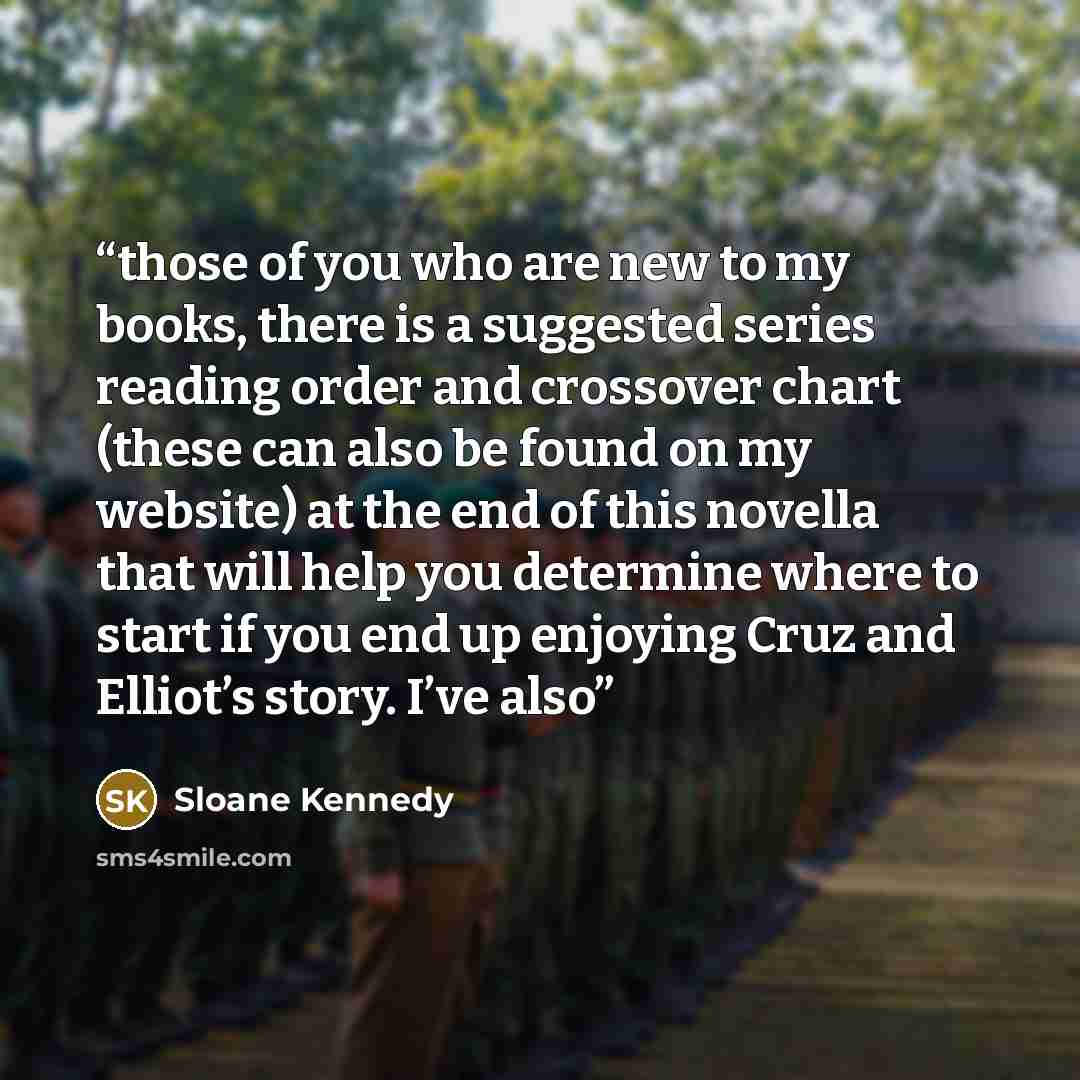 “those of you who are new to my books, there is a suggested series reading order and crossover chart (these can also be found on my website) at the end of this novella that will help you determine where to start if you end up enjoying Cruz and Elliot’s story. I’ve also” quote by Sloane Kennedy