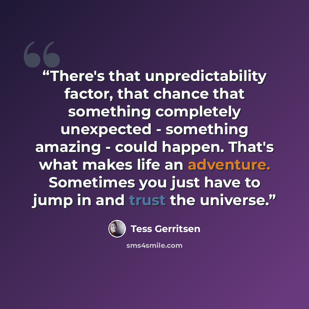 “There's that unpredictability factor, that chance that something completely unexpected - something amazing - could happen. That's what makes life an adventure. Sometimes you just have to jump in and trust the universe.” quote by Tess Gerritsen