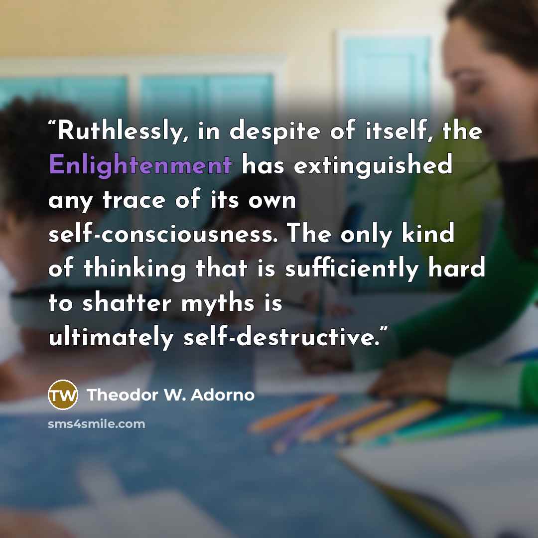 “Ruthlessly, in despite of itself, the Enlightenment has extinguished any trace of its own self-consciousness. The only kind of thinking that is sufficiently hard to shatter myths is ultimately self-destructive.” quote by Theodor W. Adorno