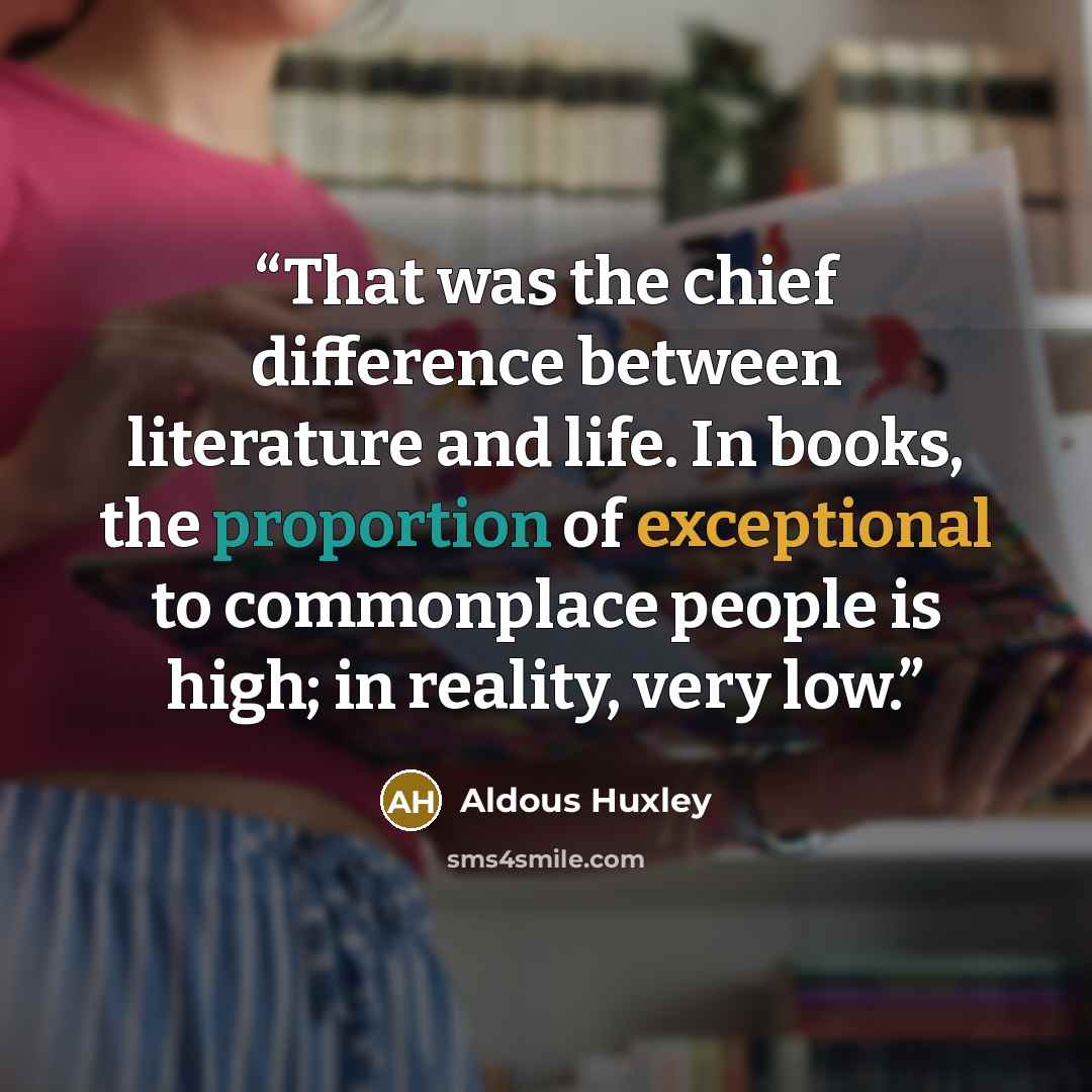 “That was the chief difference between literature and life. In books, the proportion of exceptional to commonplace people is high; in reality, very low.” quote by Aldous Huxley