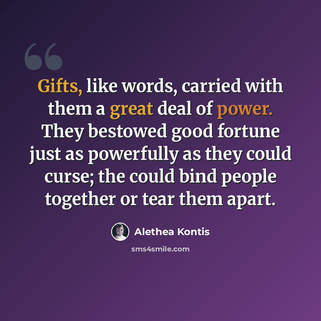 “Gifts, like words, carried with them a great deal of power. They bestowed good fortune just as powerfully as they could curse; the could bind people together or tear them apart.” quote by Alethea Kontis