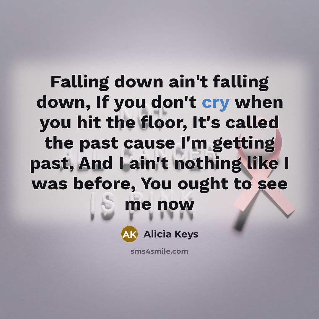 “Falling down ain't falling down, If you don't cry when you hit the floor, It's called the past cause I'm getting past, And I ain't nothing like I was before, You ought to see me now” quote by Alicia Keys