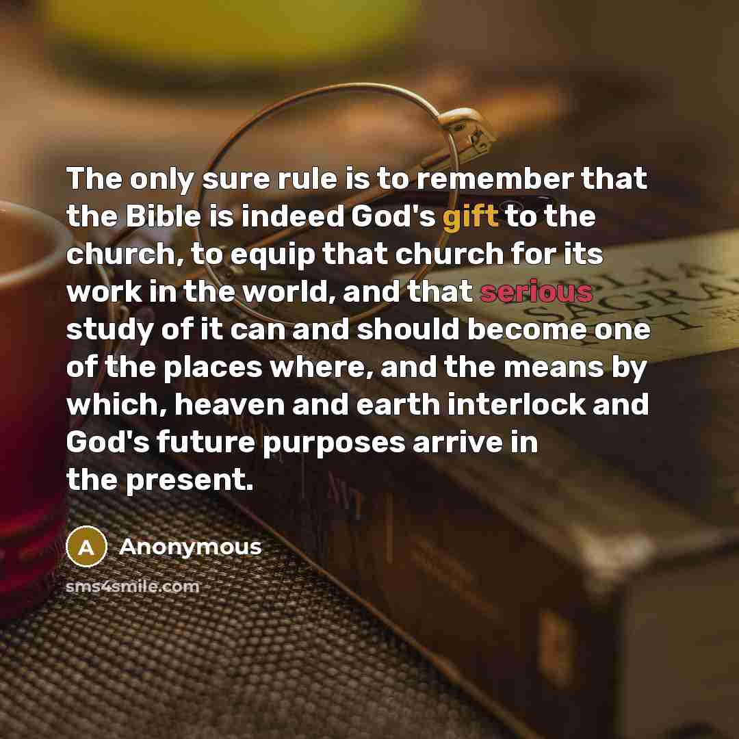 “The only sure rule is to remember that the Bible is indeed God's gift to the church, to equip that church for its work in the world, and that serious study of it can and should become one of the places where, and the means by which, heaven and earth interlock and God's future purposes arrive in…” quote by Anonymous