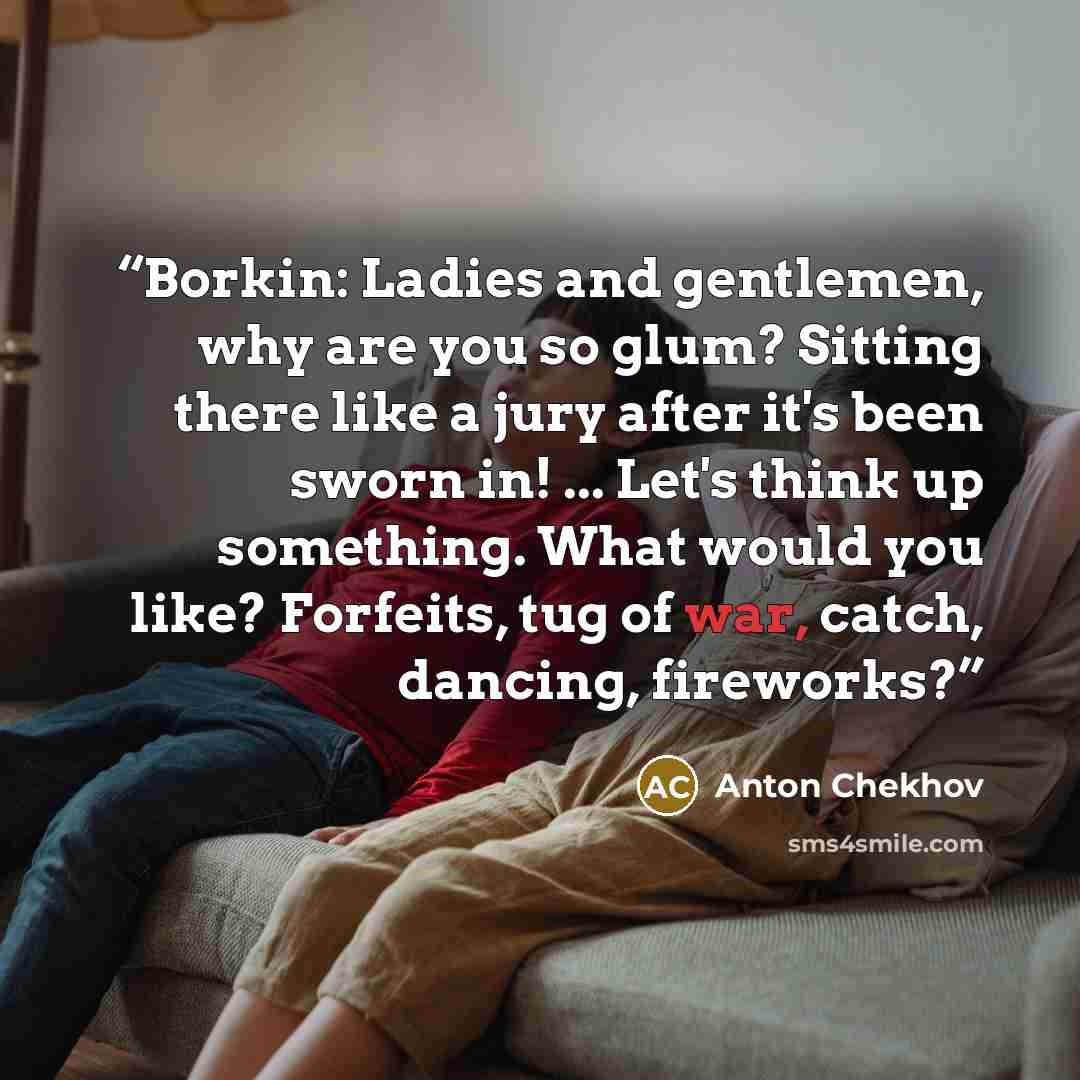 “Borkin: Ladies and gentlemen, why are you so glum? Sitting there like a jury after it's been sworn in! ... Let's think up something. What would you like? Forfeits, tug of war, catch, dancing, fireworks?” quote by Anton Chekhov