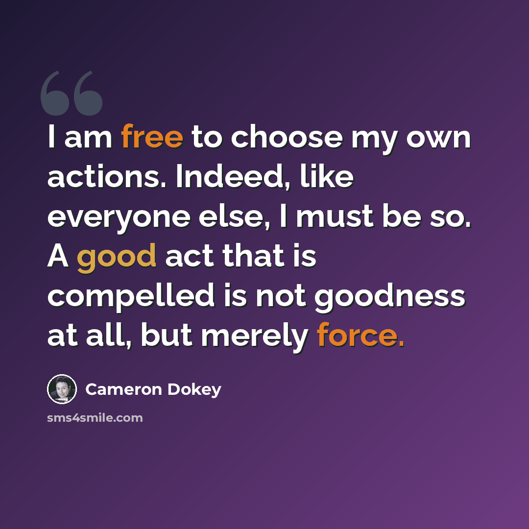 “I am free to choose my own actions. Indeed, like everyone else, I must be so. A good act that is compelled is not goodness at all, but merely force.” quote by Cameron Dokey