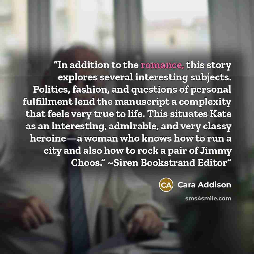 “In addition to the romance, this story explores several interesting subjects. Politics, fashion, and questions of personal fulfillment lend the manuscript a complexity that feels very true to life. This situates Kate as an interesting, admirable, and very classy heroine—a woman who knows how to…” quote by Cara Addison