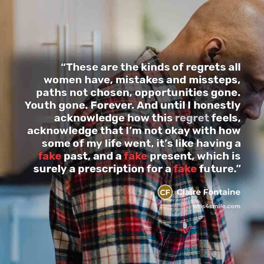 “These are the kinds of regrets all women have, mistakes and missteps, paths not chosen, opportunities gone. Youth gone. Forever. And until I honestly acknowledge how this regret feels, acknowledge that I’m not okay with how some of my life went, it’s like having a fake past, and a fake present…” quote by Claire Fontaine