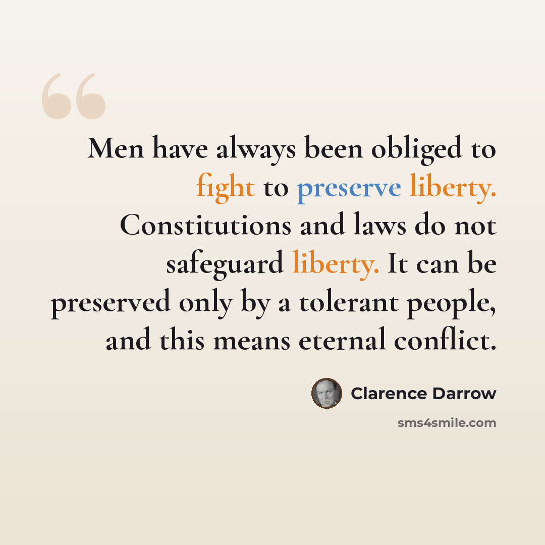“Men have always been obliged to fight to preserve liberty. Constitutions and laws do not safeguard liberty. It can be preserved only by a tolerant people, and this means eternal conflict.” quote by Clarence Darrow