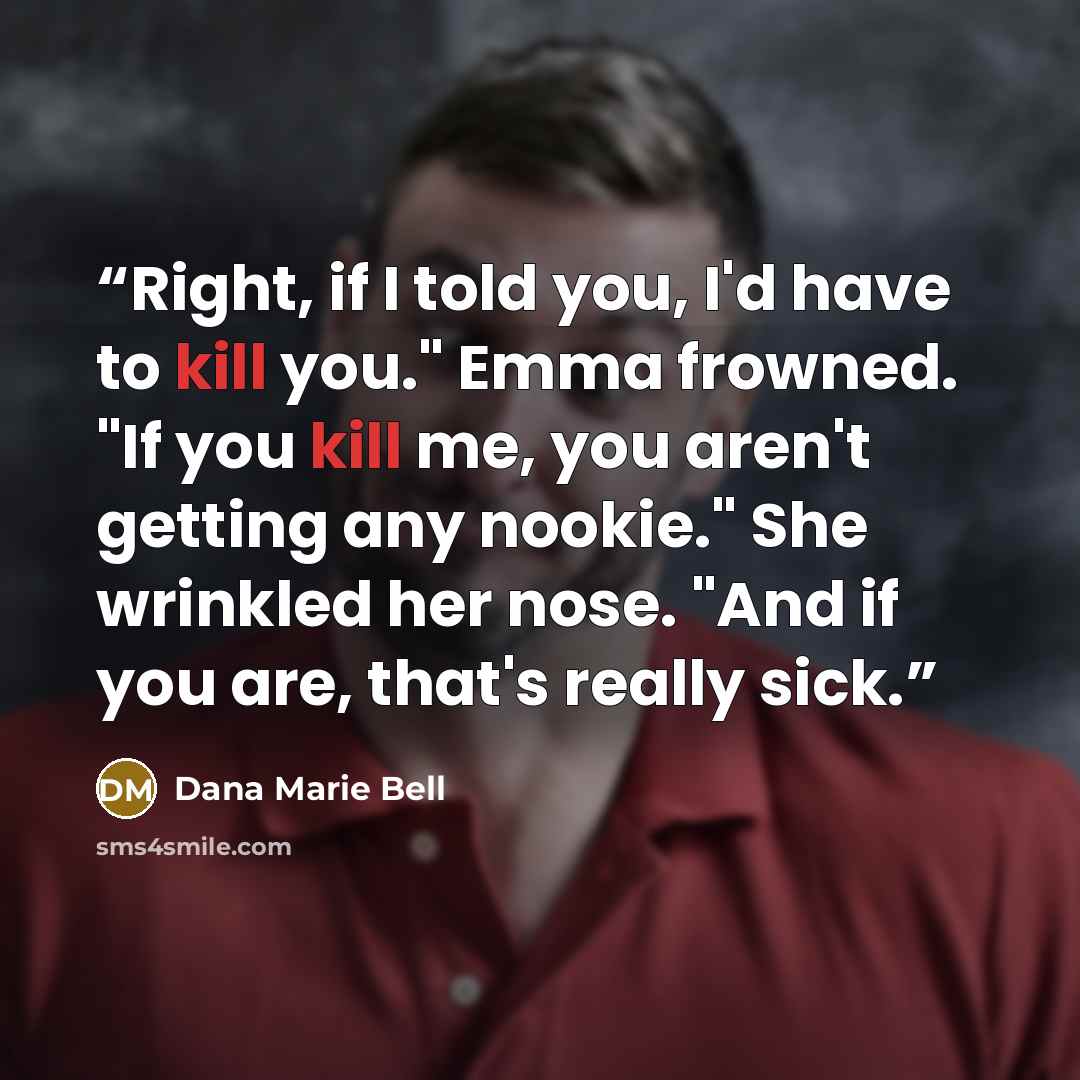 “Right, if I told you, I'd have to kill you." Emma frowned. "If you kill me, you aren't getting any nookie." She wrinkled her nose. "And if you are, that's really sick.” quote by Dana Marie Bell