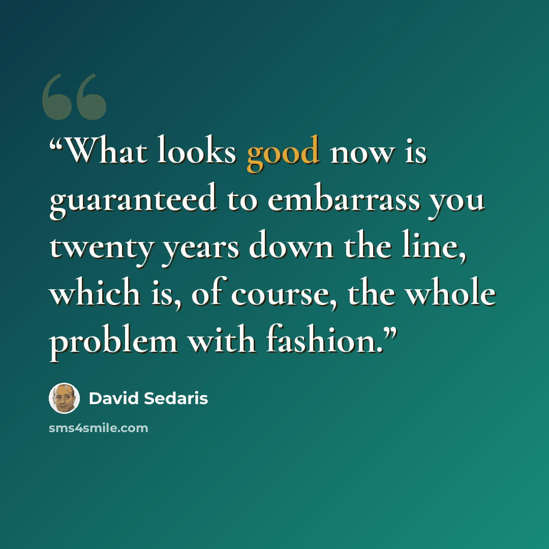 “What looks good now is guaranteed to embarrass you twenty years down the line, which is, of course, the whole problem with fashion.” quote by David Sedaris