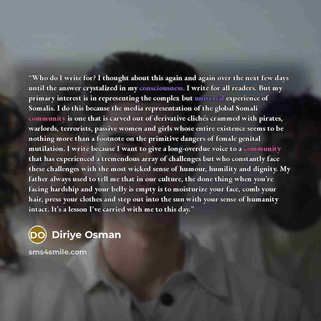“Who do I write for? I thought about this again and again over the next few days until the answer crystalized in my consciousness. I write for all readers. But my primary interest is in representing the complex but universal experience of Somalis. I do this because the media representation of the…” quote by Diriye Osman