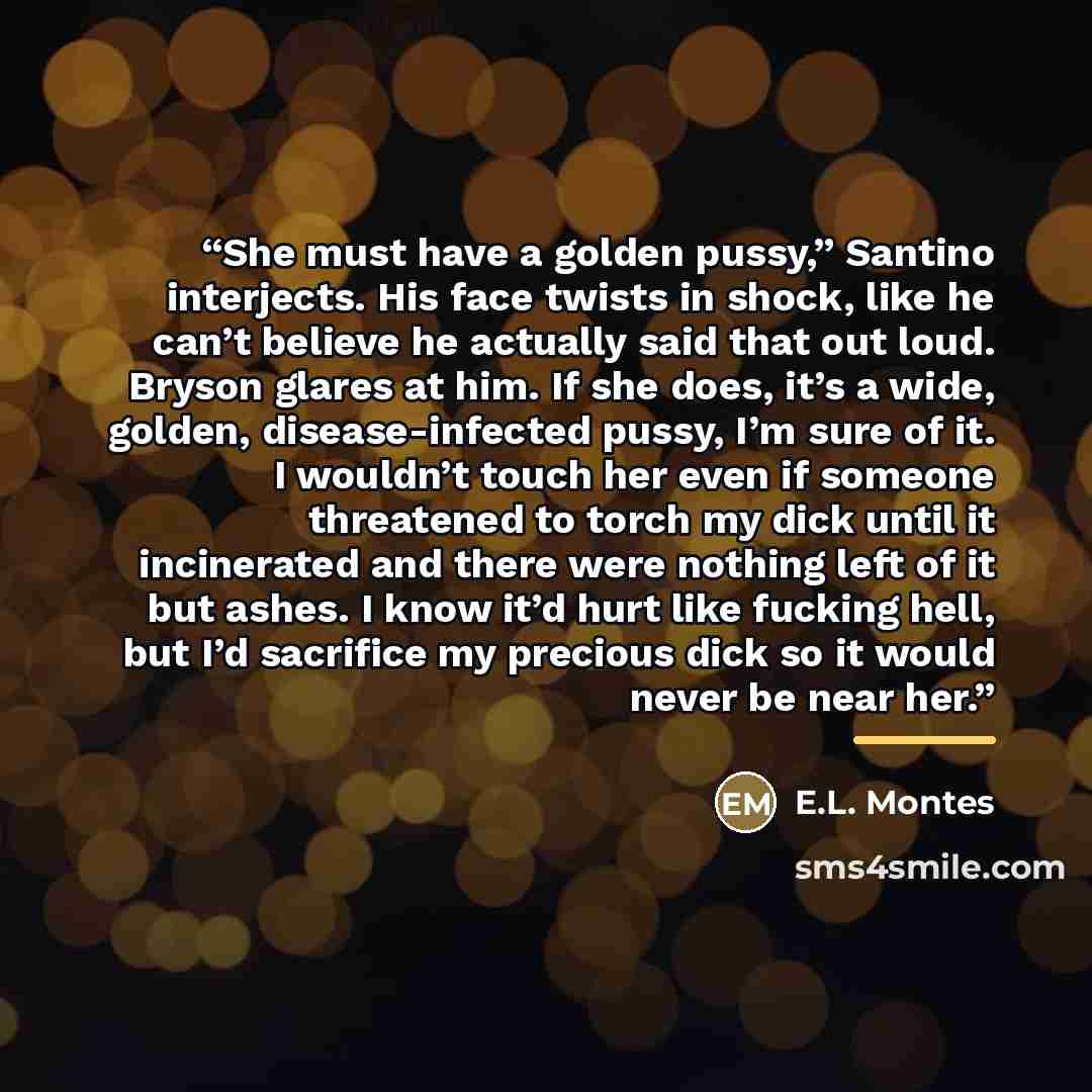 “She must have a golden pussy,” Santino interjects. His face twists in shock, like he can’t believe he actually said that out loud. Bryson glares at him. If she does, it’s a wide, golden, disease-infected pussy, I’m sure of it. I wouldn’t touch her even if someone threatened to torch my dick until…” quote by E.L. Montes