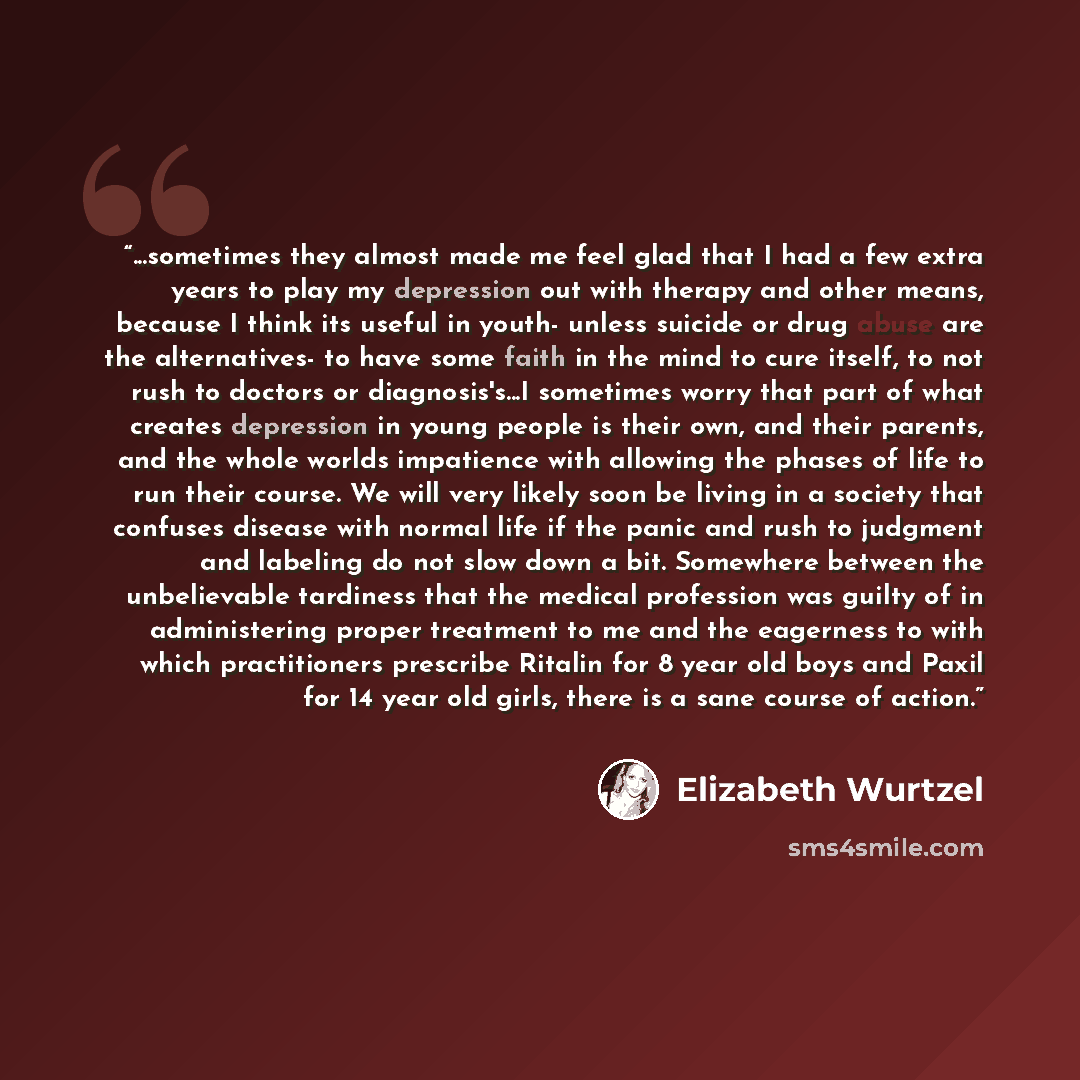 “...sometimes they almost made me feel glad that I had a few extra years to play my depression out with therapy and other means, because I think its useful in youth- unless suicide or drug abuse are the alternatives- to have some faith in the mind to cure itself, to not rush to doctors or…” quote by Elizabeth Wurtzel
