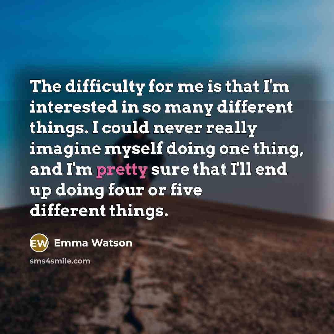 “The difficulty for me is that I'm interested in so many different things. I could never really imagine myself doing one thing, and I'm pretty sure that I'll end up doing four or five different things.” quote by Emma Watson