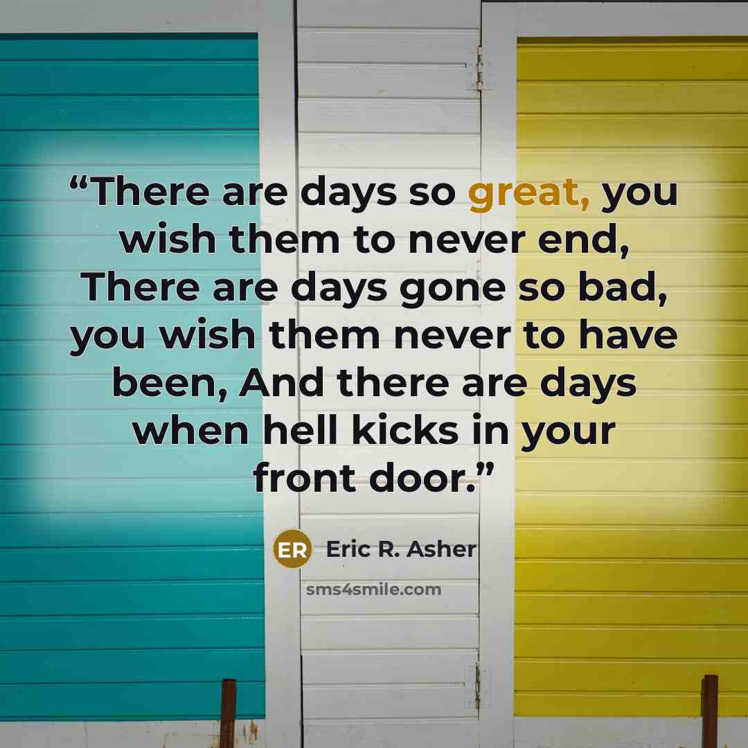 “There are days so great, you wish them to never end, There are days gone so bad, you wish them never to have been, And there are days when hell kicks in your front door.” quote by Eric R. Asher