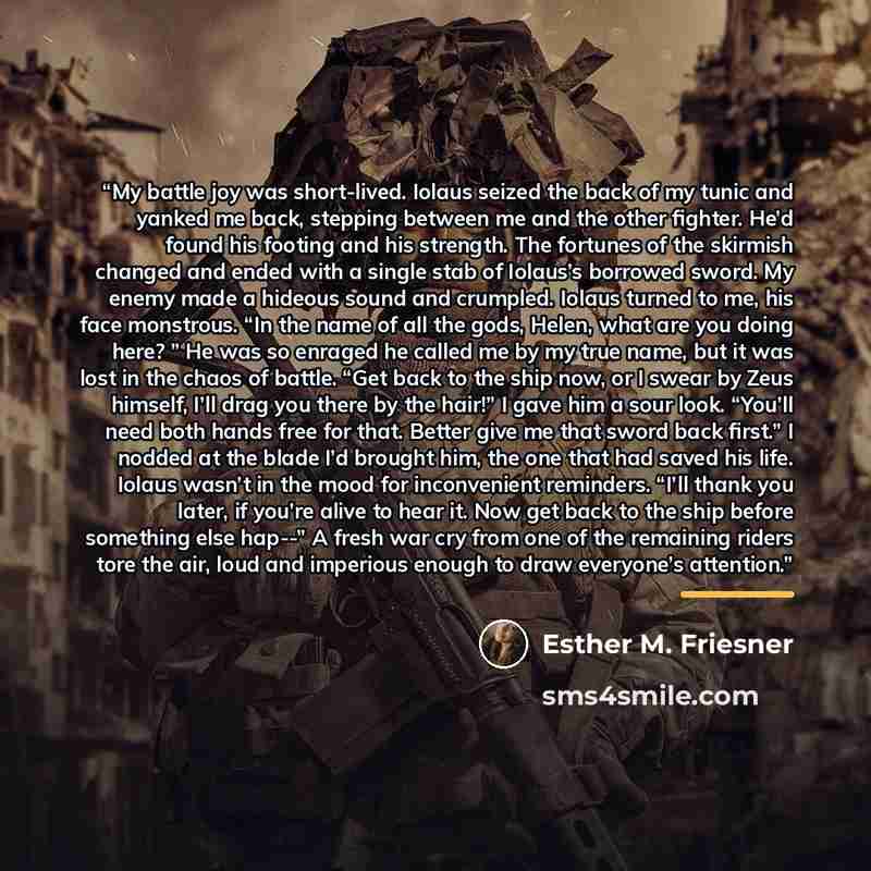 “My battle joy was short-lived. Iolaus seized the back of my tunic and yanked me back, stepping between me and the other fighter. He’d found his footing and his strength. The fortunes of the skirmish changed and ended with a single stab of Iolaus’s borrowed sword. My enemy made a hideous sound and…” quote by Esther M. Friesner