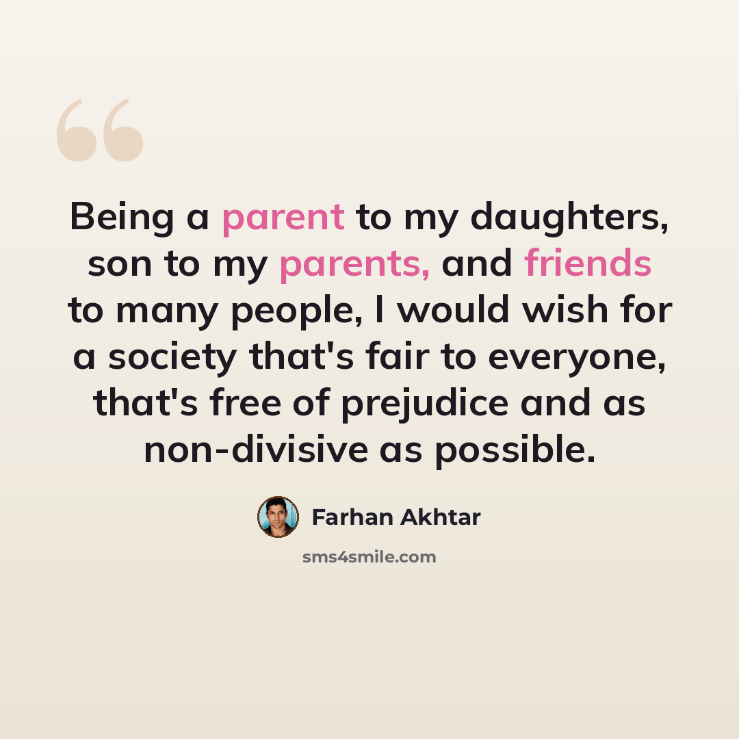 “Being a parent to my daughters, son to my parents, and friends to many people, I would wish for a society that's fair to everyone, that's free of prejudice and as non-divisive as possible.” quote by Farhan Akhtar