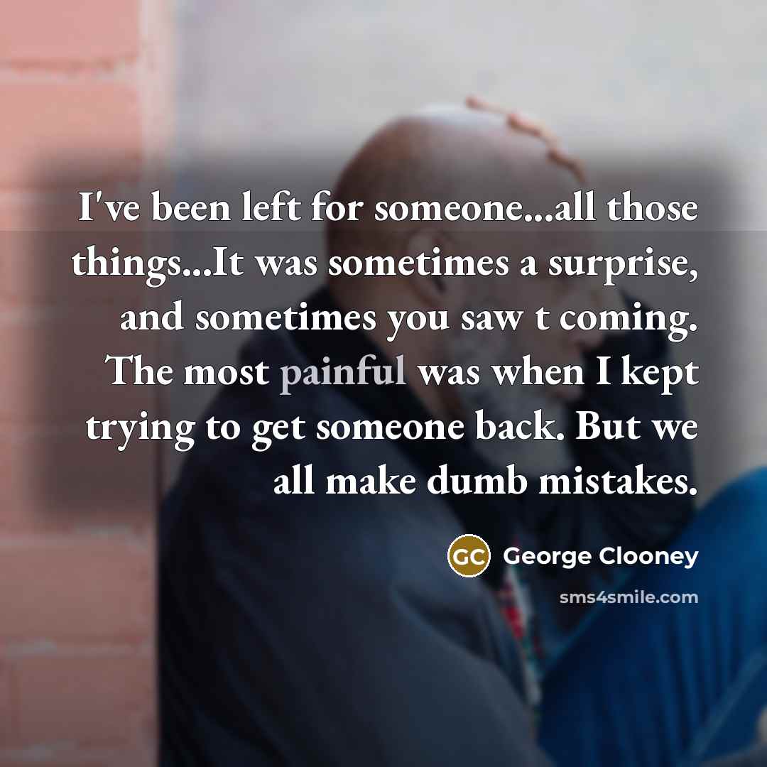“I've been left for someone...all those things...It was sometimes a surprise, and sometimes you saw t coming. The most painful was when I kept trying to get someone back. But we all make dumb mistakes.” quote by George Clooney