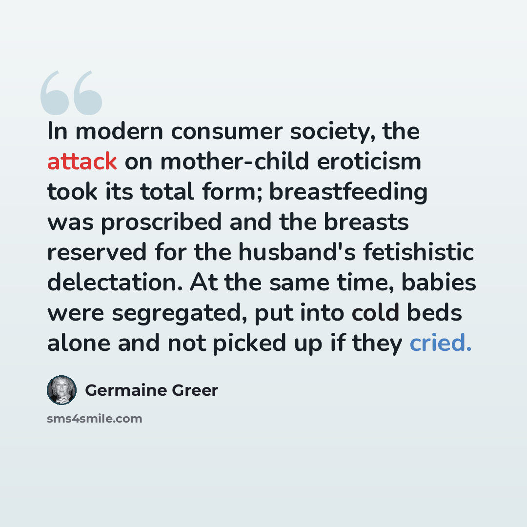 “In modern consumer society, the attack on mother-child eroticism took its total form; breastfeeding was proscribed and the breasts reserved for the husband's fetishistic delectation. At the same time, babies were segregated, put into cold beds alone and not picked up if they cried.” quote by Germaine Greer