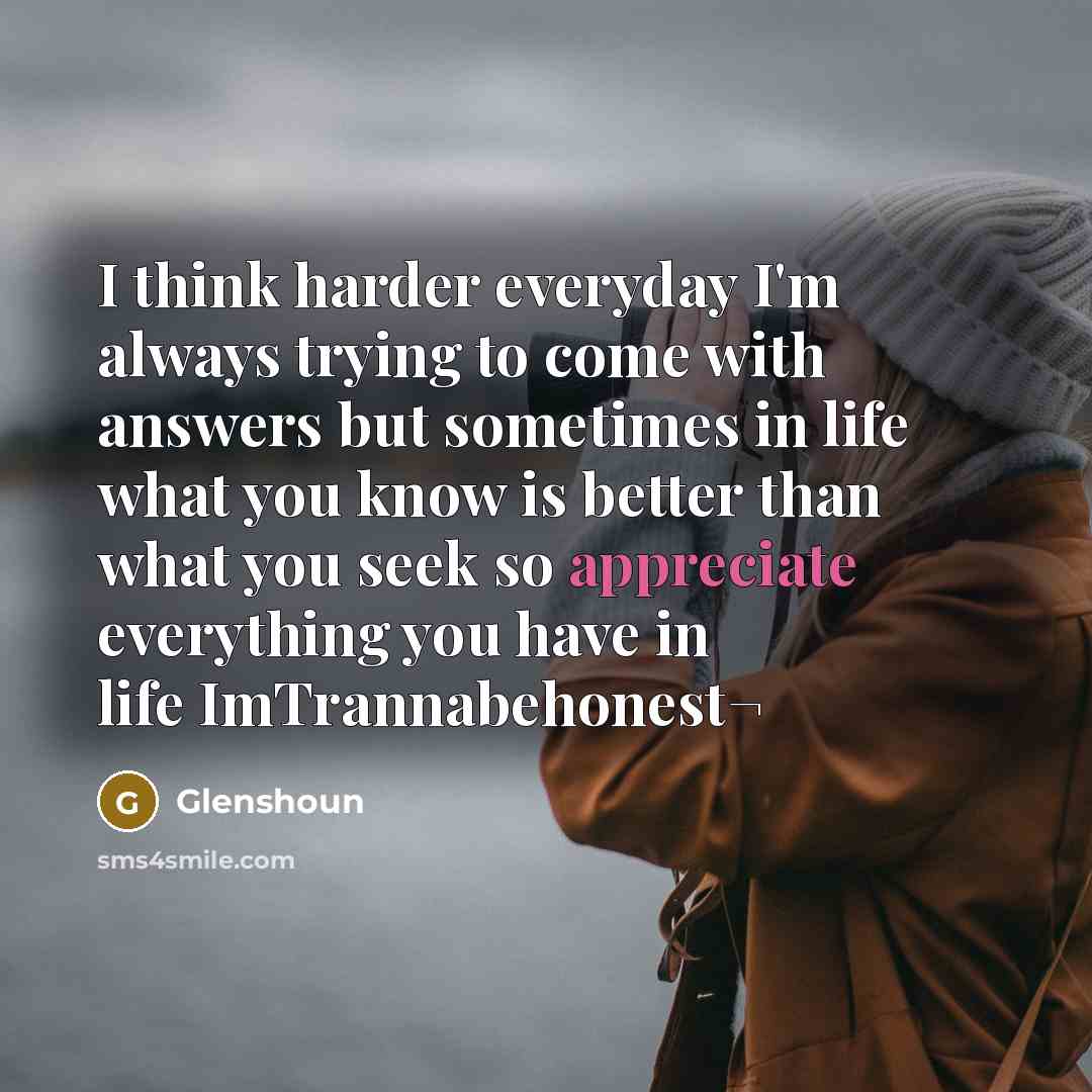 “I think harder everyday I'm always trying to come with answers but sometimes in life what you know is better than what you seek so appreciate everything you have in life ImTrannabehonest¬” quote by Glenshoun