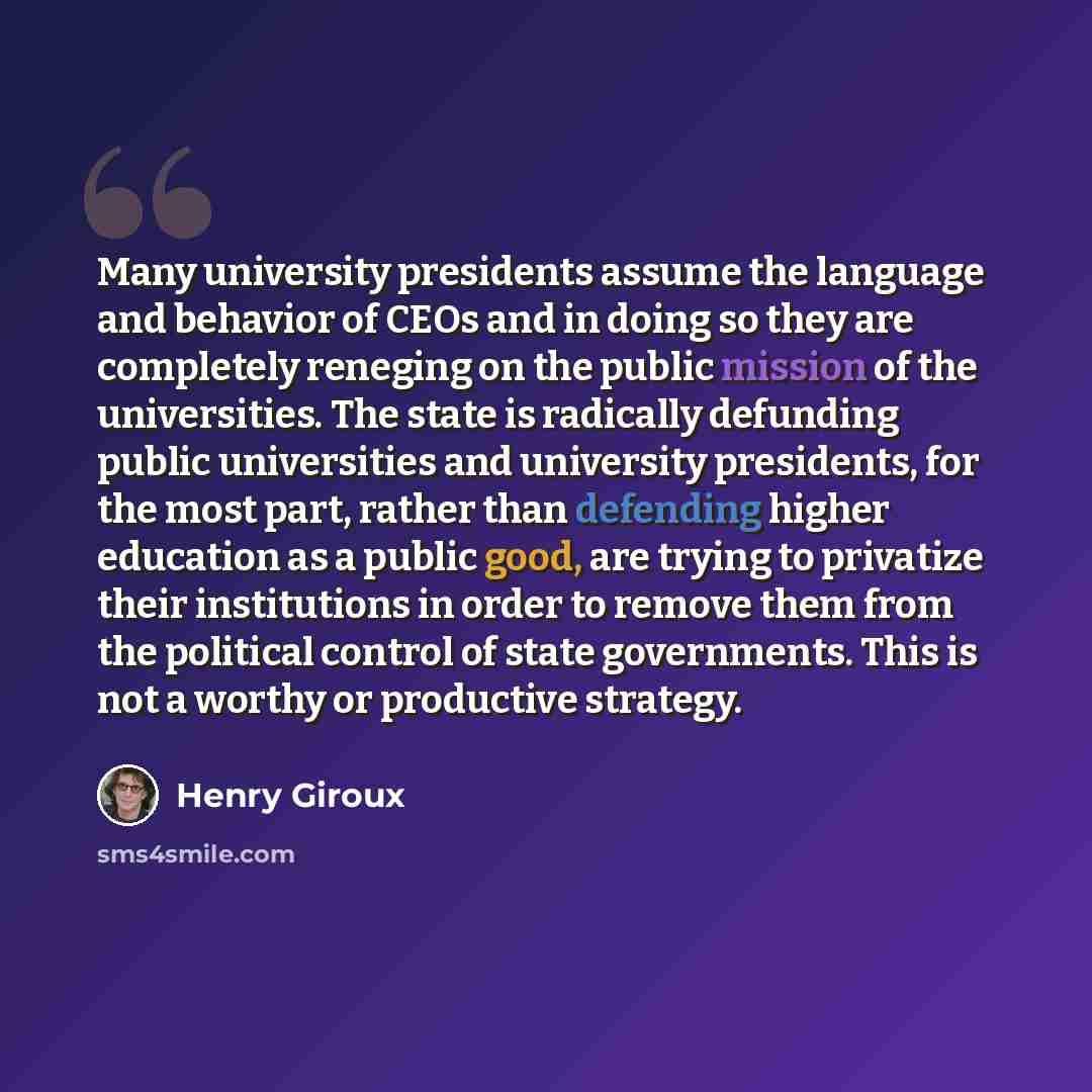 “Many university presidents assume the language and behavior of CEOs and in doing so they are completely reneging on the public mission of the universities. The state is radically defunding public universities and university presidents, for the most part, rather than defending higher education as a…” quote by Henry Giroux