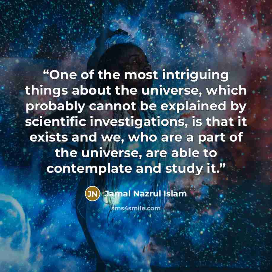“One of the most intriguing things about the universe, which probably cannot be explained by scientific investigations, is that it exists and we, who are a part of the universe, are able to contemplate and study it.” quote by Jamal Nazrul Islam