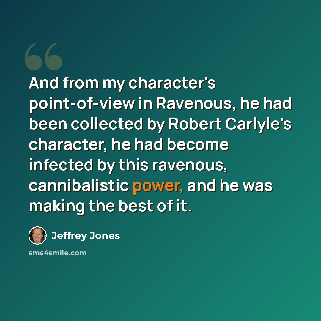 “And from my character's point-of-view in Ravenous, he had been collected by Robert Carlyle's character, he had become infected by this ravenous, cannibalistic power, and he was making the best of it.” quote by Jeffrey Jones