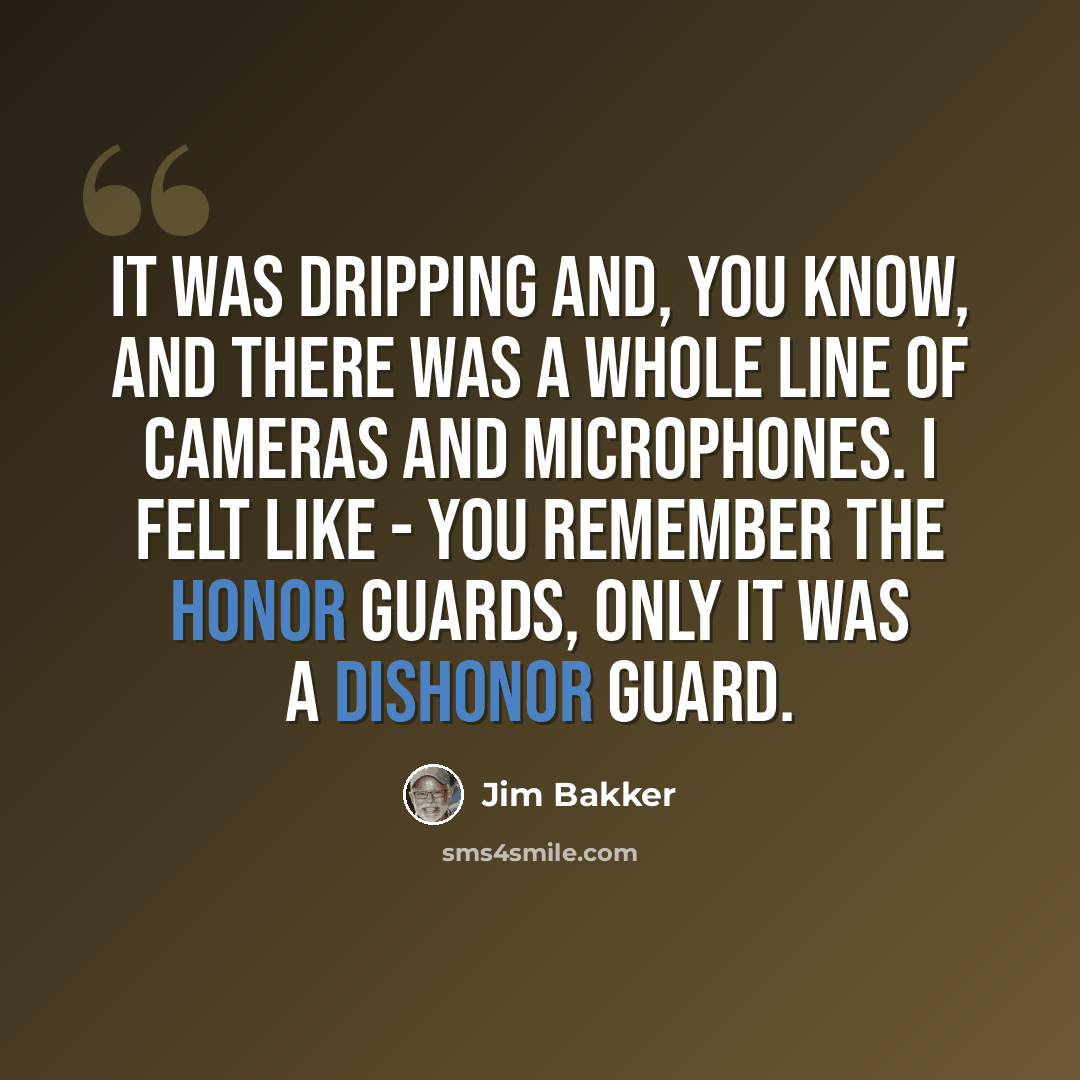 “It was dripping and, you know, and there was a whole line of cameras and microphones. I felt like - you remember the honor guards, only it was a dishonor guard.” quote by Jim Bakker