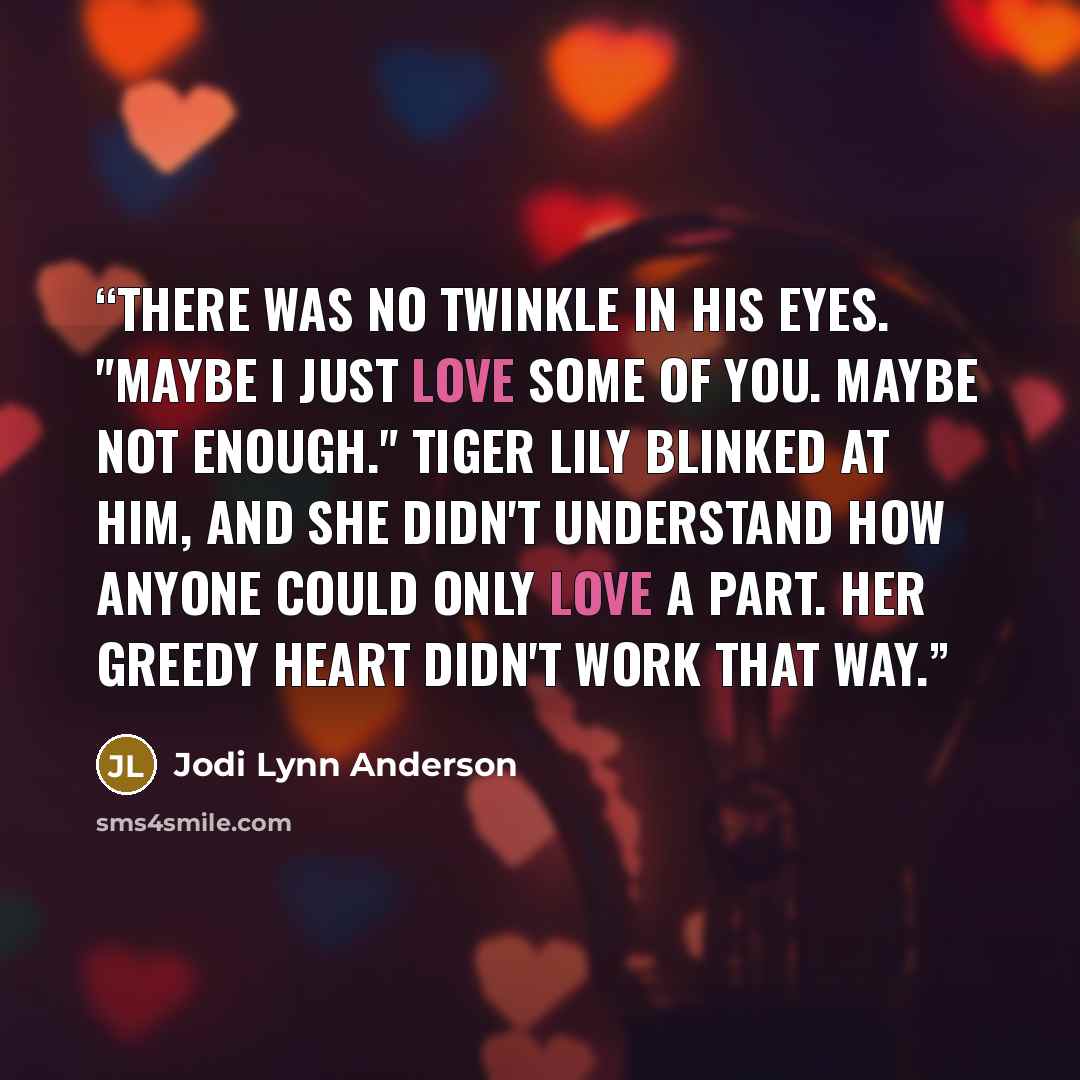 “There was no twinkle in his eyes. "Maybe I just love some of you. Maybe not enough." Tiger Lily blinked at him, and she didn't understand how anyone could only love a part. Her greedy heart didn't work that way.” quote by Jodi Lynn Anderson