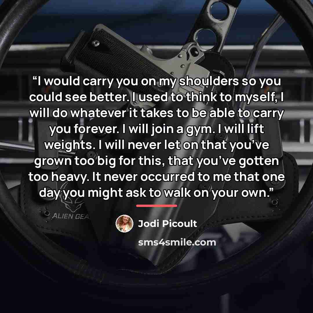 “I would carry you on my shoulders so you could see better. I used to think to myself, I will do whatever it takes to be able to carry you forever. I will join a gym. I will lift weights. I will never let on that you’ve grown too big for this, that you’ve gotten too heavy. It never occurred to me…” quote by Jodi Picoult