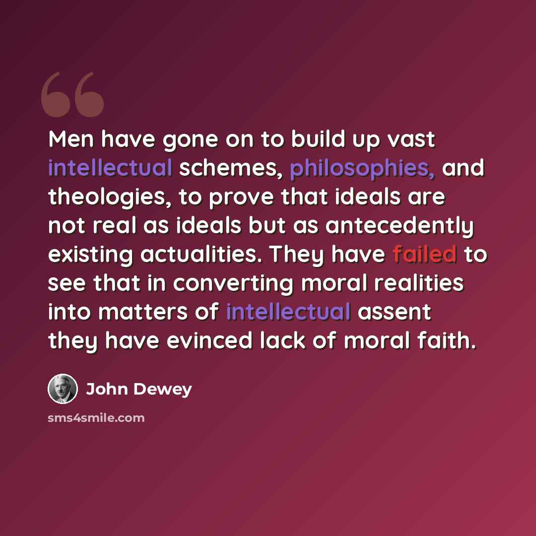 “Men have gone on to build up vast intellectual schemes, philosophies, and theologies, to prove that ideals are not real as ideals but as antecedently existing actualities. They have failed to see that in converting moral realities into matters of intellectual assent they have evinced lack of moral…” quote by John Dewey