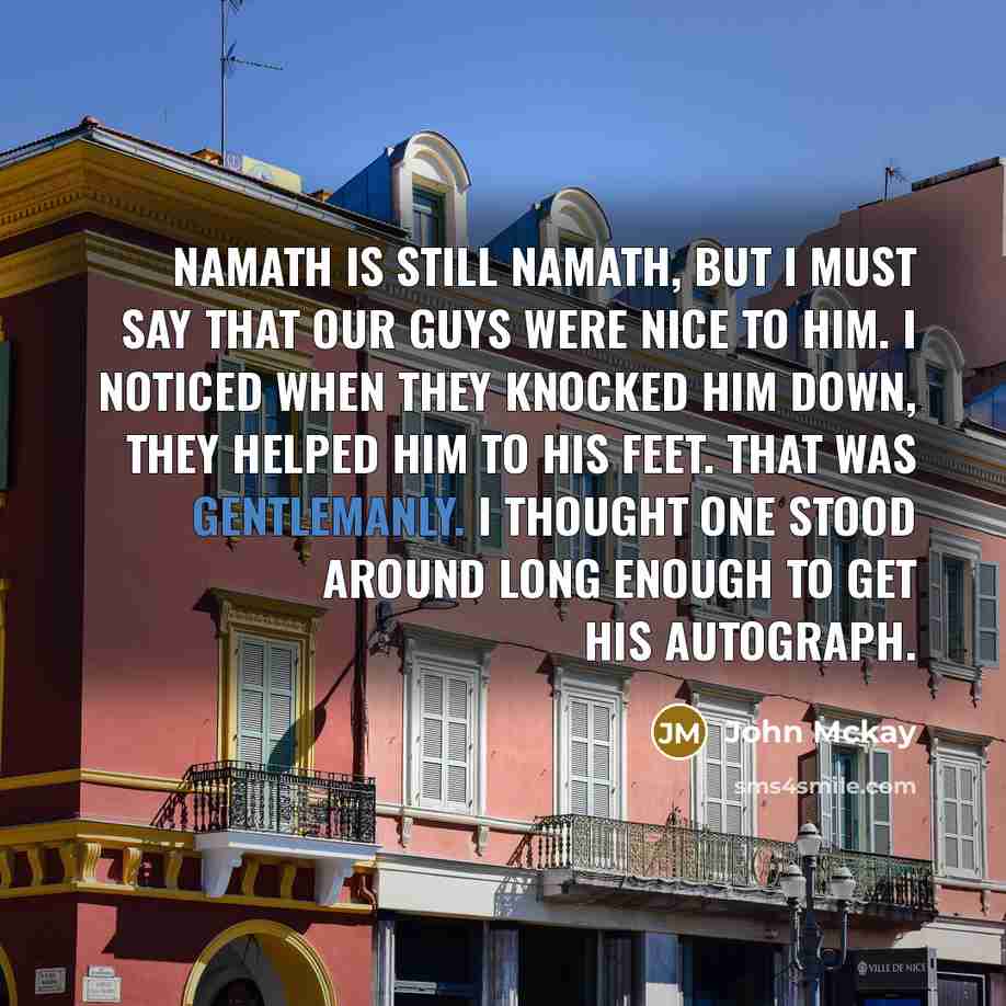 “Namath is still Namath, but I must say that our guys were nice to him. I noticed when they knocked him down, they helped him to his feet. That was gentlemanly. I thought one stood around long enough to get his autograph.” quote by John Mckay