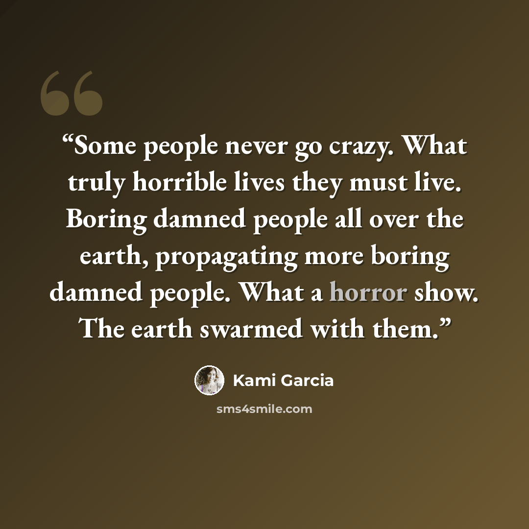 “Some people never go crazy. What truly horrible lives they must live. Boring damned people all over the earth, propagating more boring damned people. What a horror show. The earth swarmed with them.” quote by Kami Garcia