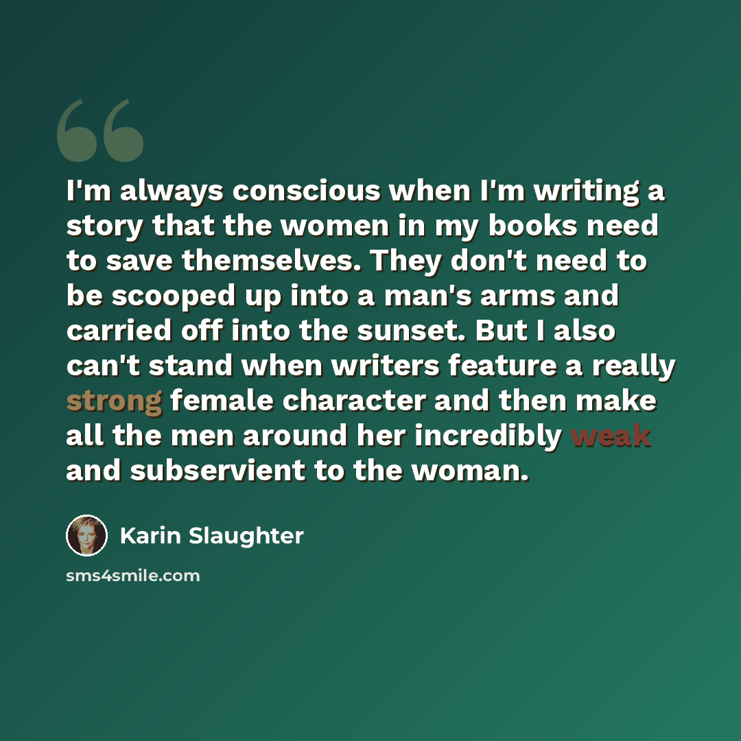“I'm always conscious when I'm writing a story that the women in my books need to save themselves. They don't need to be scooped up into a man's arms and carried off into the sunset. But I also can't stand when writers feature a really strong female character and then make all the men around her…” quote by Karin Slaughter