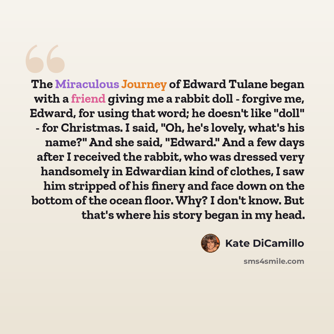 “The Miraculous Journey of Edward Tulane began with a friend giving me a rabbit doll - forgive me, Edward, for using that word; he doesn't like "doll" - for Christmas. I said, "Oh, he's lovely, what's his name?" And she said, "Edward." And a few days after I received the rabbit, who was dressed…” quote by Kate DiCamillo